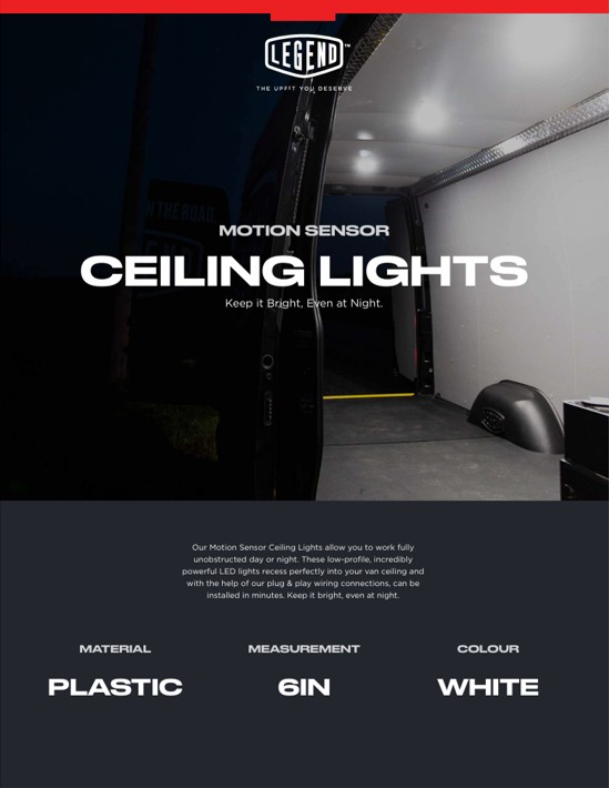 Legend Fleet Solutions Motion Sensor Ceiling Lights allow you to work fully 
unobstructed day or night. These low-profile, incredibly 
powerful LED lights recess perfectly into your van ceiling and 
with the help of our plug & play wiring connections, can be 
installed in minutes. Keep it bright, even at night
