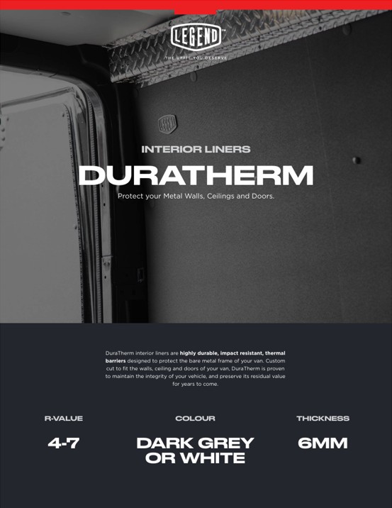 Legend Fleet Solutions DuraTherm interior liners are highly durable, impact resistant, thermal 
barriers designed to protect the bare metal frame of your van. Custom 
cut to fit the walls, ceiling and doors of your van, DuraTherm is proven 
to maintain the integrity of your vehicle, and preserve its residual value 
for years to come